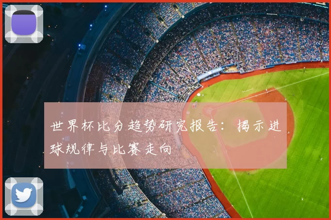 世界杯比分趋势研究报告:揭示进球规律与比赛走向