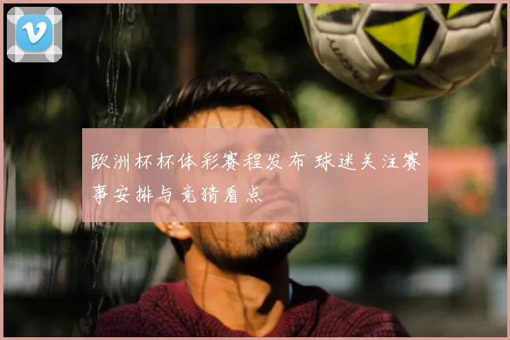 欧洲杯杯体彩赛程发布 球迷关注赛事安排与竞猜看点