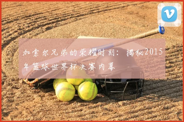 加索尔兄弟的荣耀时刻:揭秘2015年篮球世界杯决赛内幕