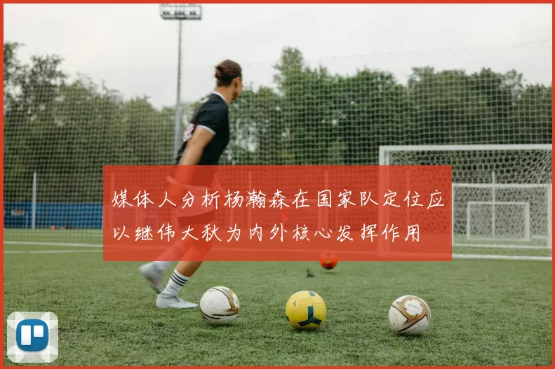 媒体人分析杨瀚森在国家队定位应以继伟大秋为内外核心发挥作用