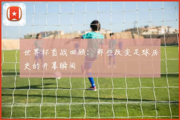 世界杯首战回顾:那些改变足球历史的开幕瞬间