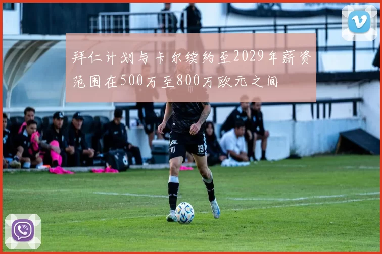 拜仁计划与卡尔续约至2029年薪资范围在500万至800万欧元之间