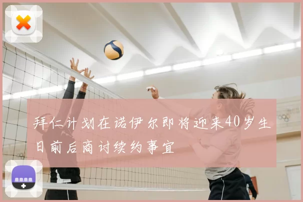 拜仁计划在诺伊尔即将迎来40岁生日前后商讨续约事宜