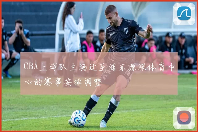 CBA上海队主场迁至浦东源深体育中心的赛事安排调整