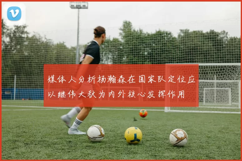 媒体人分析杨瀚森在国家队定位应以继伟大秋为内外核心发挥作用