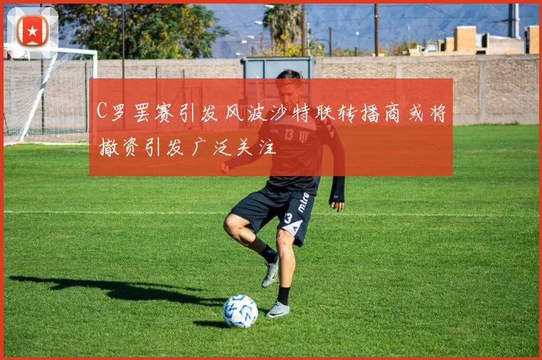 C罗罢赛引发风波沙特联转播商或将撤资引发广泛关注