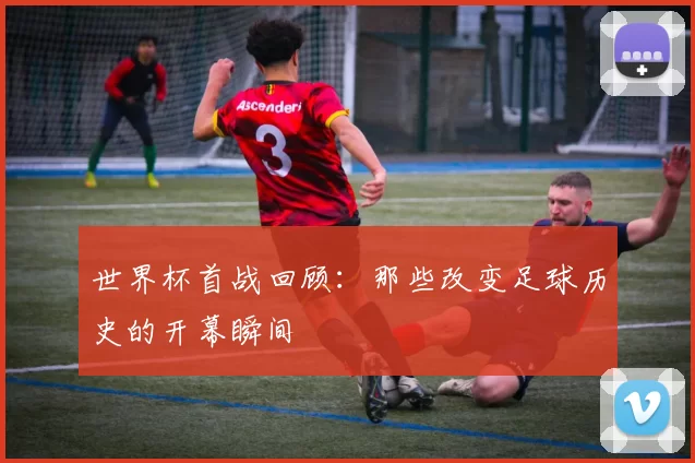世界杯首战回顾:那些改变足球历史的开幕瞬间