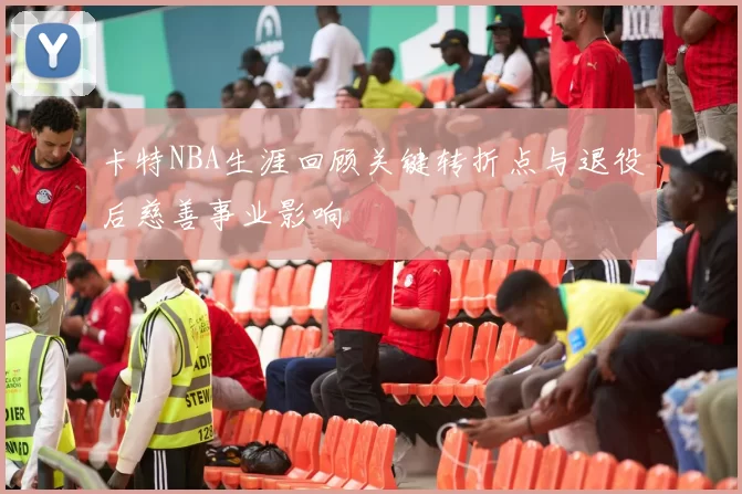卡特NBA生涯回顾关键转折点与退役后慈善事业影响