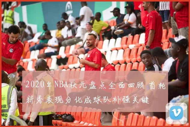 2020年NBA状元盘点全面回顾 首轮新秀表现分化成球队补强关键