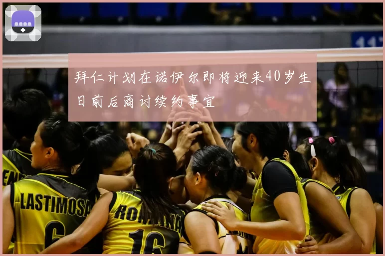 拜仁计划在诺伊尔即将迎来40岁生日前后商讨续约事宜