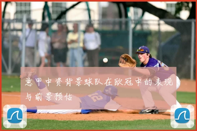 意甲中资背景球队在欧冠中的表现与前景预估