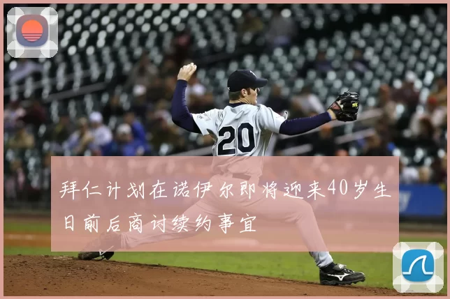 拜仁计划在诺伊尔即将迎来40岁生日前后商讨续约事宜