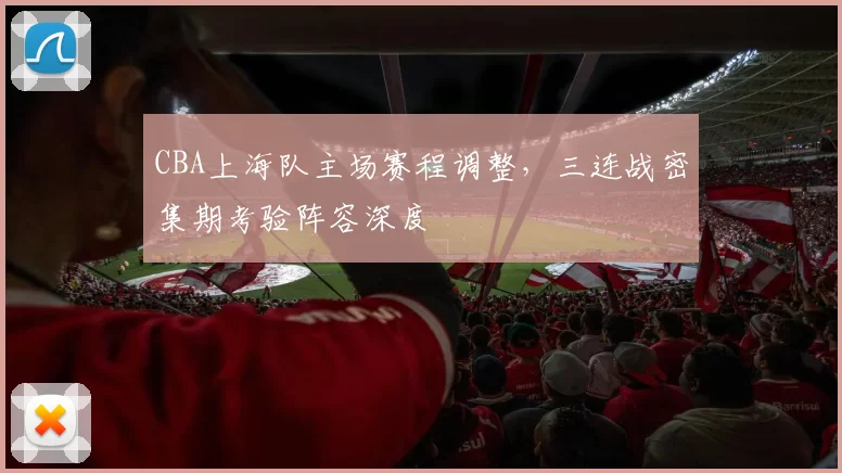 CBA上海队主场赛程调整，三连战密集期考验阵容深度