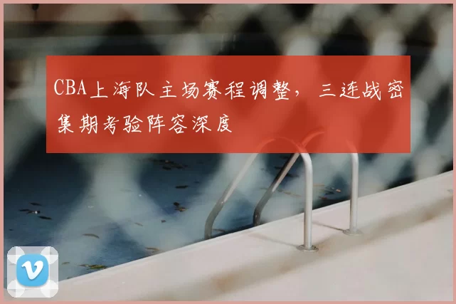 CBA上海队主场赛程调整，三连战密集期考验阵容深度