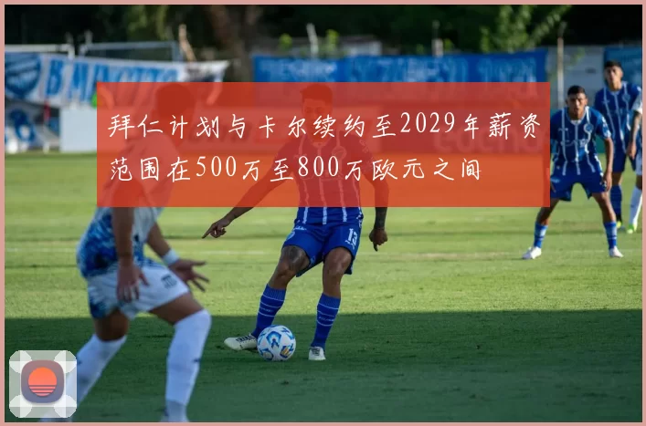 拜仁计划与卡尔续约至2029年薪资范围在500万至800万欧元之间