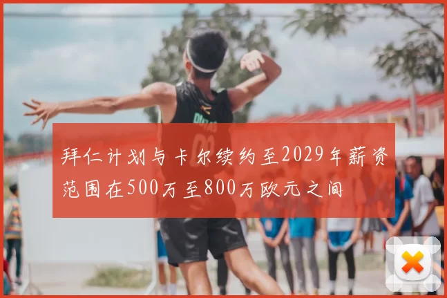 拜仁计划与卡尔续约至2029年薪资范围在500万至800万欧元之间
