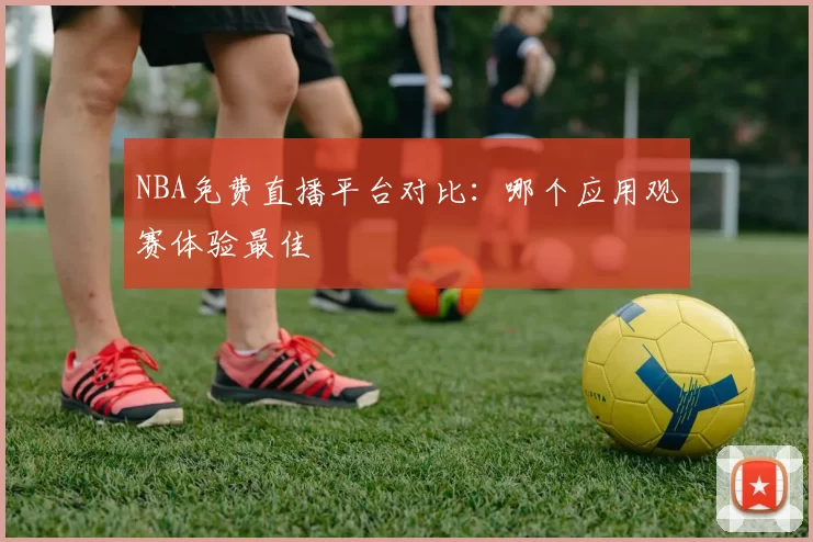 NBA免费直播平台对比:哪个应用观赛体验最佳