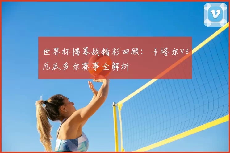 世界杯揭幕战精彩回顾:卡塔尔vs厄瓜多尔赛事全解析