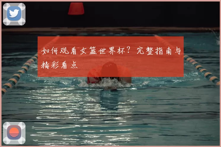 如何观看女篮世界杯?完整指南与精彩看点