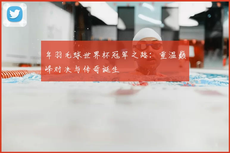 年羽毛球世界杯冠军之路：重温巅峰对决与传奇诞生