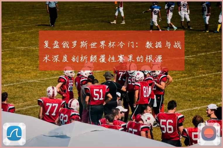 复盘俄罗斯世界杯冷门:数据与战术深度剖析颠覆性赛果的根源