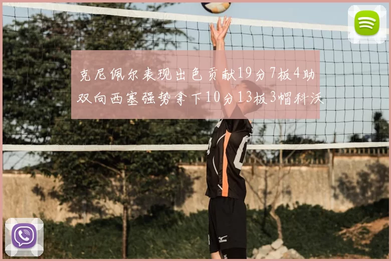 克尼佩尔表现出色贡献19分7板4助双向西塞强势拿下10分13板3帽科沃德也有17分2帽的精彩表现
