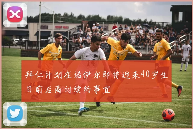 拜仁计划在诺伊尔即将迎来40岁生日前后商讨续约事宜