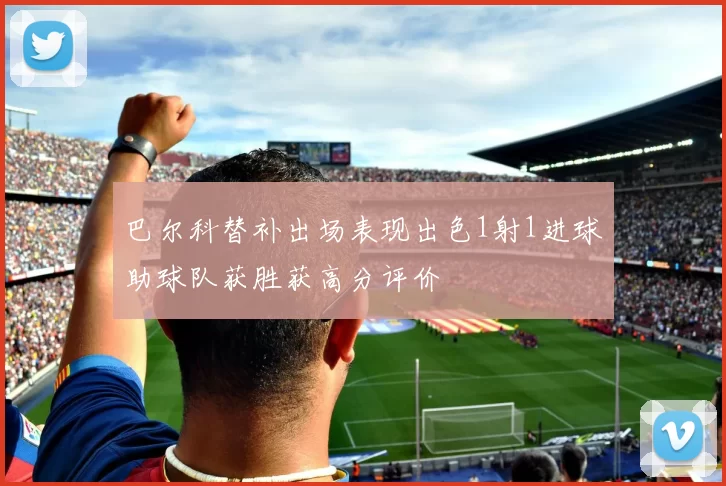 巴尔科替补出场表现出色1射1进球助球队获胜获高分评价
