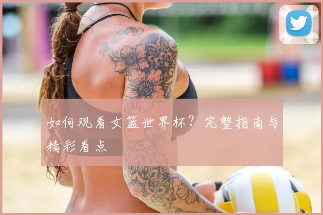 如何观看女篮世界杯?完整指南与精彩看点
