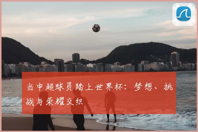 当中超球员踏上世界杯:梦想、挑战与荣耀交织