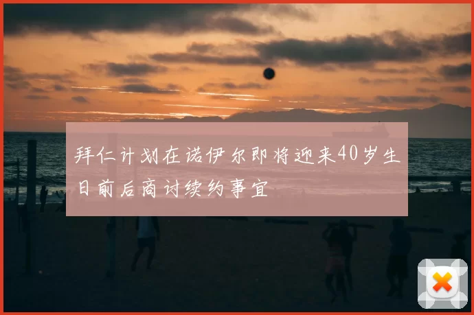 拜仁计划在诺伊尔即将迎来40岁生日前后商讨续约事宜