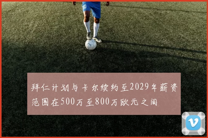 拜仁计划与卡尔续约至2029年薪资范围在500万至800万欧元之间