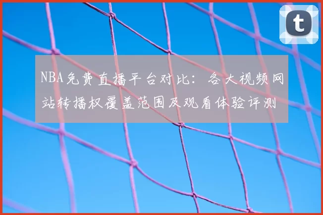 NBA免费直播平台对比:各大视频网站转播权覆盖范围及观看体验评测