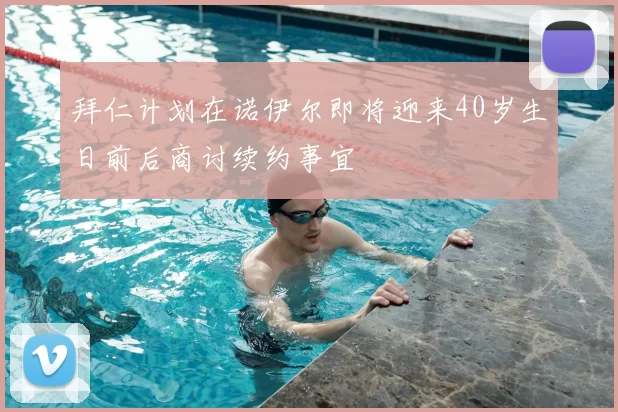 拜仁计划在诺伊尔即将迎来40岁生日前后商讨续约事宜