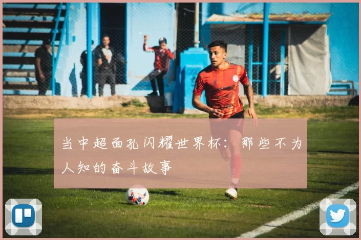 当中超面孔闪耀世界杯:那些不为人知的奋斗故事