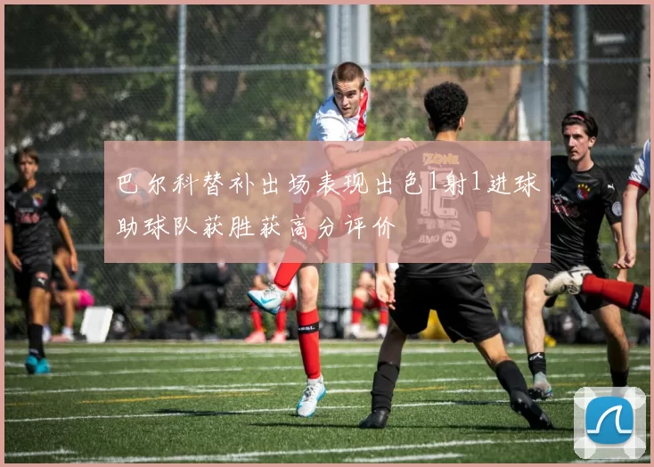 巴尔科替补出场表现出色1射1进球助球队获胜获高分评价
