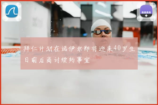 拜仁计划在诺伊尔即将迎来40岁生日前后商讨续约事宜