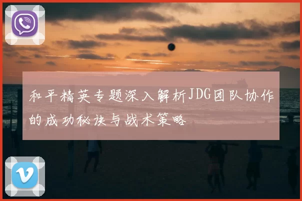 和平精英专题深入解析JDG团队协作的成功秘诀与战术策略