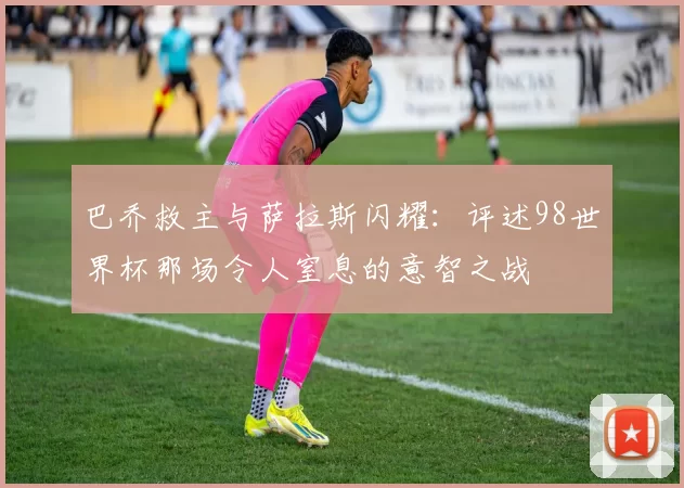巴乔救主与萨拉斯闪耀：评述98世界杯那场令人窒息的意智之战