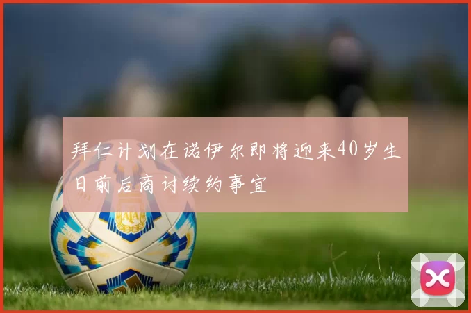 拜仁计划在诺伊尔即将迎来40岁生日前后商讨续约事宜
