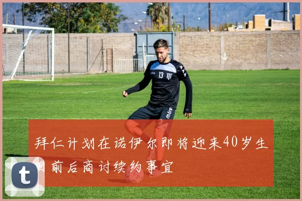 拜仁计划在诺伊尔即将迎来40岁生日前后商讨续约事宜