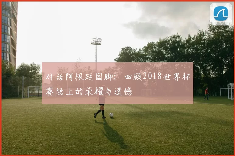 对话阿根廷国脚:回顾2018世界杯赛场上的荣耀与遗憾