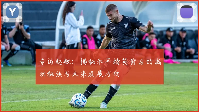 专访赵敏:揭秘和平精英背后的成功秘诀与未来发展方向