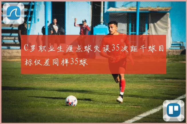 C罗职业生涯点球失误35次距千球目标仅差同样35球