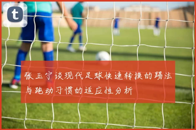 张玉宁谈现代足球快速转换的踢法与跑动习惯的适应性分析