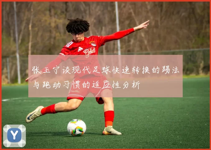 张玉宁谈现代足球快速转换的踢法与跑动习惯的适应性分析