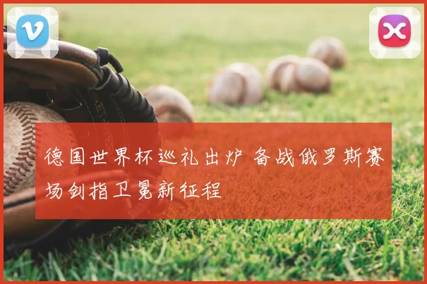 德国世界杯巡礼出炉 备战俄罗斯赛场剑指卫冕新征程