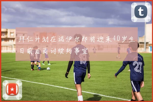 拜仁计划在诺伊尔即将迎来40岁生日前后商讨续约事宜