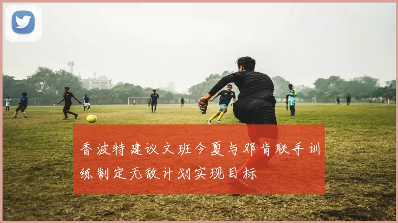 香波特建议文班今夏与邓肯联手训练制定无敌计划实现目标