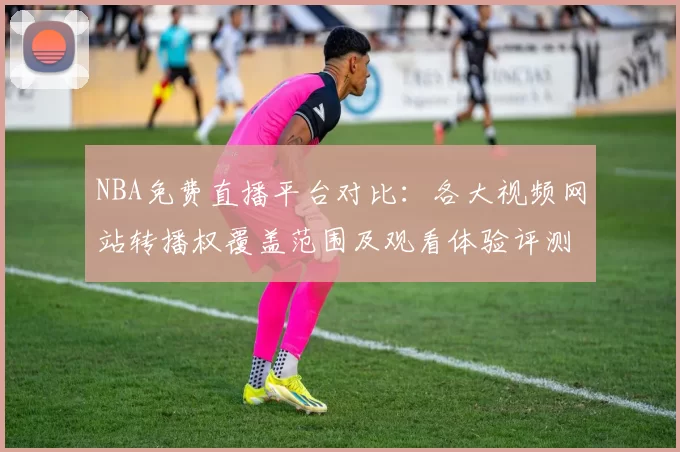 NBA免费直播平台对比:各大视频网站转播权覆盖范围及观看体验评测